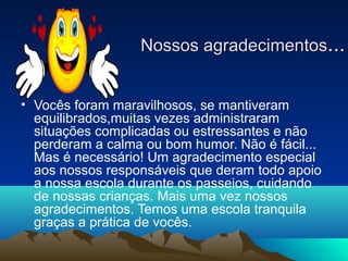 Nossos agradecimentosNossos agradecimentos......
• Vocês foram maravilhosos, se mantiveram
equilibrados,muitas vezes administraram
situações complicadas ou estressantes e não
perderam a calma ou bom humor. Não é fácil...
Mas é necessário! Um agradecimento especial
aos nossos responsáveis que deram todo apoio
a nossa escola durante os passeios, cuidando
de nossas crianças. Mais uma vez nossos
agradecimentos. Temos uma escola tranquila
graças a prática de vocês.
 
