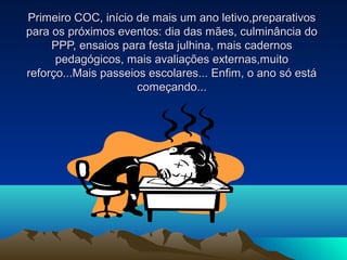 Primeiro COC, início de mais um ano letivo,preparativosPrimeiro COC, início de mais um ano letivo,preparativos
para os próximos eventos: dia das mães, culminância dopara os próximos eventos: dia das mães, culminância do
PPP, ensaios para festa julhina, mais cadernosPPP, ensaios para festa julhina, mais cadernos
pedagógicos, mais avaliações externas,muitopedagógicos, mais avaliações externas,muito
reforço...Mais passeios escolares... Enfim, o ano só estáreforço...Mais passeios escolares... Enfim, o ano só está
começando...começando...
 