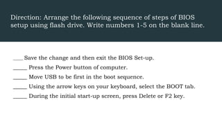Direction: Arrange the following sequence of steps of BIOS
setup using flash drive. Write numbers 1-5 on the blank line.
_____ Save the change and then exit the BIOS Set-up.
_____ Press the Power button of computer.
_____ Move USB to be first in the boot sequence.
_____ Using the arrow keys on your keyboard, select the BOOT tab.
_____ During the initial start-up screen, press Delete or F2 key.
 
