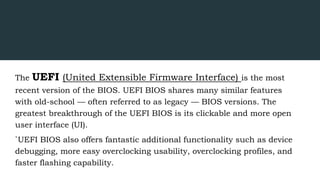 The UEFI (United Extensible Firmware Interface) is the most
recent version of the BIOS. UEFI BIOS shares many similar features
with old-school — often referred to as legacy — BIOS versions. The
greatest breakthrough of the UEFI BIOS is its clickable and more open
user interface (UI).
`UEFI BIOS also offers fantastic additional functionality such as device
debugging, more easy overclocking usability, overclocking profiles, and
faster flashing capability.
 
