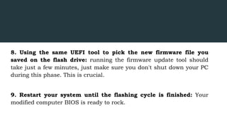 8. Using the same UEFI tool to pick the new firmware file you
saved on the flash drive: running the firmware update tool should
take just a few minutes, just make sure you don't shut down your PC
during this phase. This is crucial.
9. Restart your system until the flashing cycle is finished: Your
modified computer BIOS is ready to rock.
 