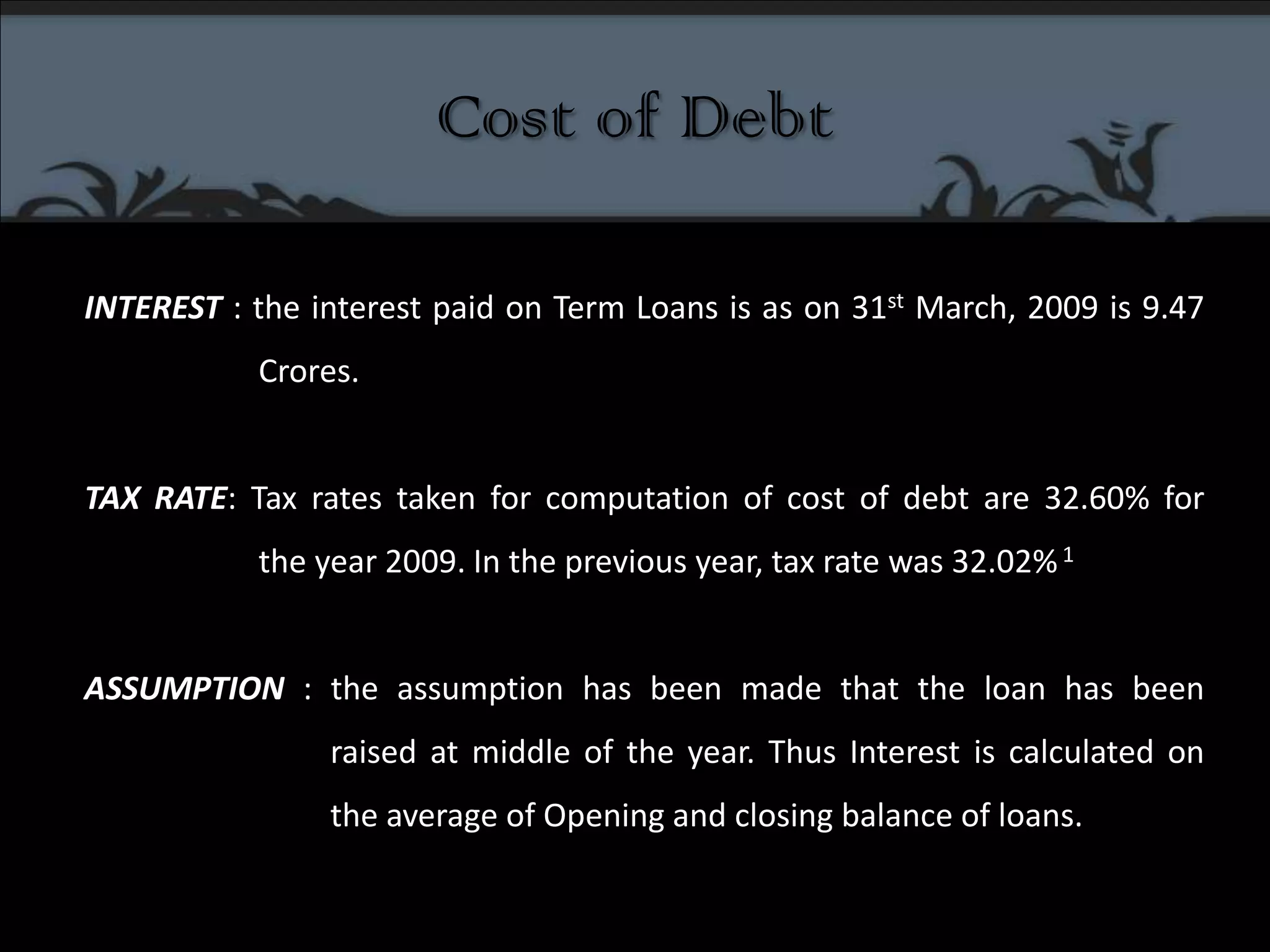 Cost of DebtINTEREST : the interest paid on Term Loans is as on 31st March, 2009 is 9.47 	       Crores.TAX RATE: Tax rates taken for computation of cost of debt are 32.60% for 	       the year 2009. In the previous year, tax rate was 32.02% 1ASSUMPTION : the assumption has been made that the loan has been  	             	raised at middle of the year. Thus Interest is calculated on 		the average of Opening and closing balance of loans.