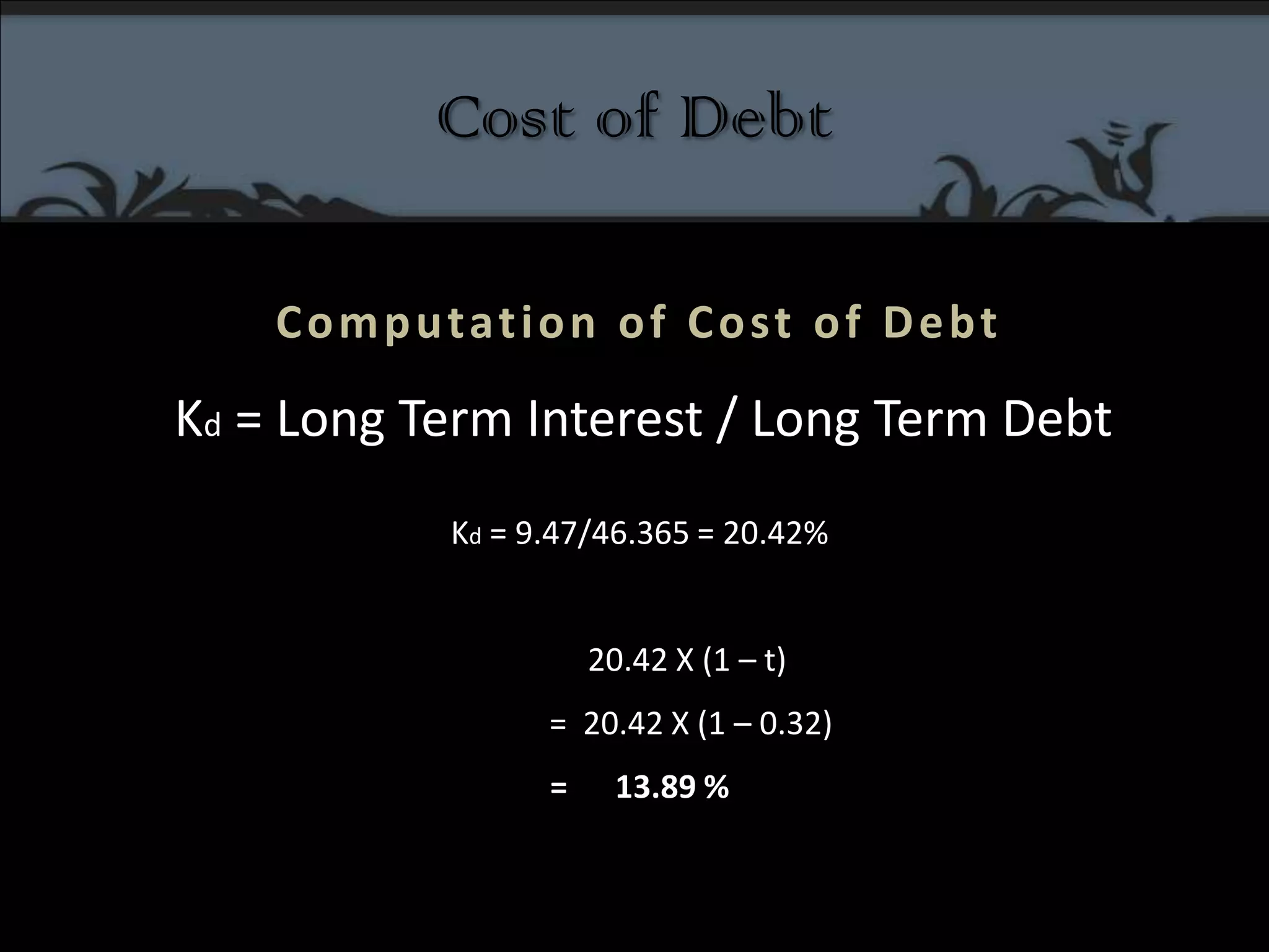 Cost of DebtComputation of Cost of Debt Kd = Long Term Interest / Long Term DebtKd = 9.47/46.365 = 20.42%            20.42 X (1 – t)              =  20.42 X (1 – 0.32)=      13.89 % 