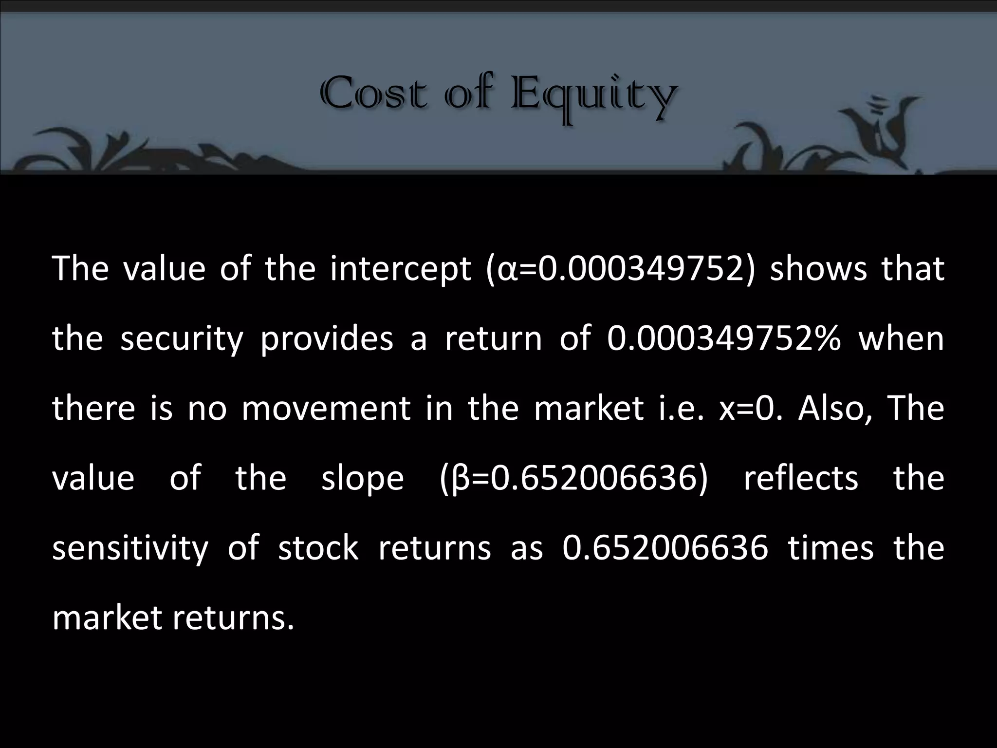 Cost of EquityThe value of the intercept (α=0.000349752) shows that the security provides a return of 0.000349752% when there is no movement in the market i.e. x=0. Also, The value of the slope (β=0.652006636) reflects the sensitivity of stock returns as 0.652006636 times the market returns.