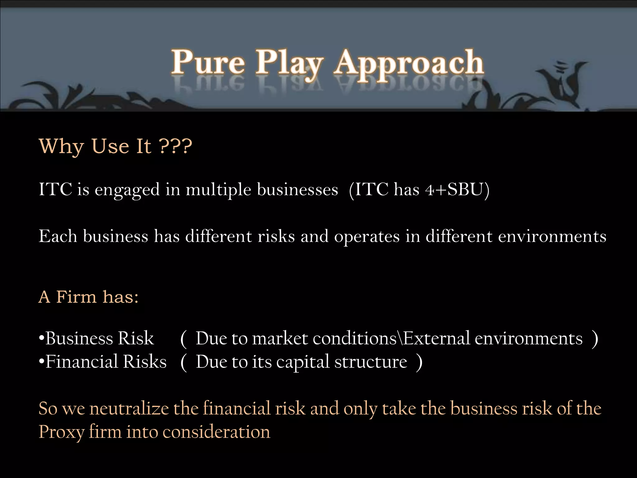 Pure Play ApproachWhy Use It ???ITCis engaged in multiple businesses  (ITC has 4+SBU)Each business has different risks and operates in different environments A Firm has: Business Risk    (  Due to market conditions\External environments  )