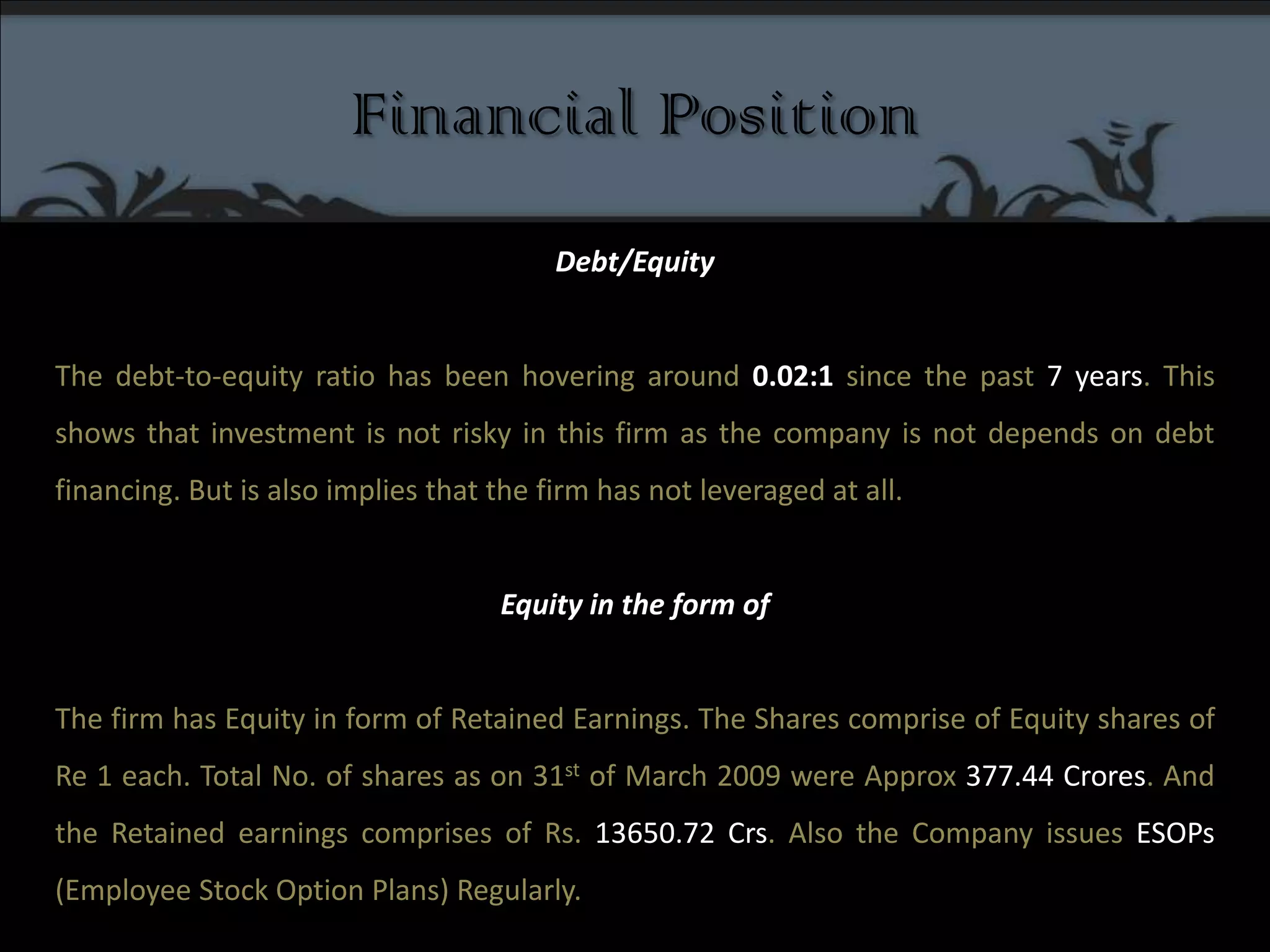 Financial PositionDebt/Equity The debt-to-equity ratio has been hovering around 0.02:1 since the past 7 years. This shows that investment is not risky in this firm as the company is not depends on debt financing. But is also implies that the firm has not leveraged at all. Equity in the form of The firm has Equity in form of Retained Earnings. The Shares comprise of Equity shares of Re 1 each. Total No. of shares as on 31st of March 2009 were Approx 377.44 Crores. And the Retained earnings comprises of Rs. 13650.72 Crs. Also the Company issues ESOPs (Employee Stock Option Plans) Regularly. 