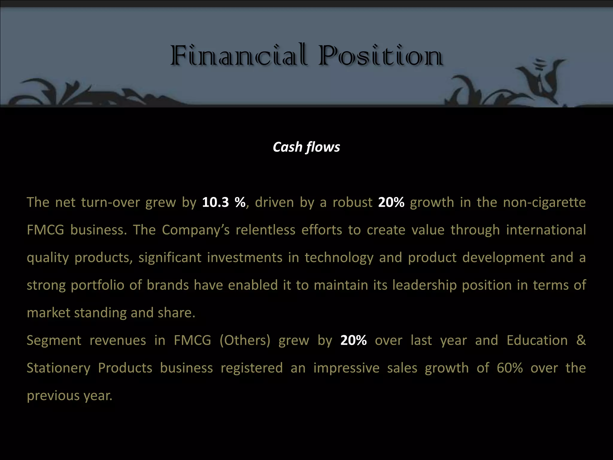 Financial PositionCash flows The net turn-over grew by 10.3 %, driven by a robust 20% growth in the non-cigarette FMCG business. The Company’s relentless efforts to create value through international quality products, significant investments in technology and product development and a strong portfolio of brands have enabled it to maintain its leadership position in terms of market standing and share.Segment revenues in FMCG (Others) grew by 20% over last year and Education & Stationery Products business registered an impressive sales growth of 60% over the previous year.