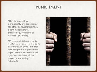 PUNISHMENT
• "Ban temporarily or
permanently any contributor
for other behaviors that they
deem inappropriate,
threatening, offensive, or
harmful." (Arbitrary.)
• "Project maintainers who do
not follow or enforce the Code
of Conduct in good faith may
face temporary or permanent
repercussions as determined
by other members of the
project's leadership." 
(Mutiny?)
 