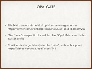 OPALGATE
• Elia Schito tweets his political opinions on transgenderism 
https://twitter.com/krainboltgreene/status/611569515315507200
• *Not* in a Opal-specific channel, but has "Opal Maintainer" in his
Twitter profile
• Coraline tries to get him ejected for "hate", with mob support 
https://github.com/opal/opal/issues/941
 