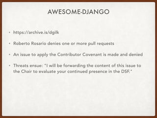 AWESOME-DJANGO
• https://archive.is/dgilk
• Roberto Rosario denies one or more pull requests
• An issue to apply the Contributor Covenant is made and denied
• Threats ensue: "I will be forwarding the content of this issue to
the Chair to evaluate your continued presence in the DSF."
 