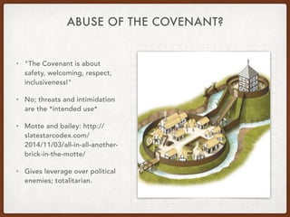 ABUSE OF THE COVENANT?
• "The Covenant is about
safety, welcoming, respect,
inclusiveness!"
• No; threats and intimidation
are the *intended use*
• Motte and bailey: http://
slatestarcodex.com/
2014/11/03/all-in-all-another-
brick-in-the-motte/
• Gives leverage over political
enemies; totalitarian.
 