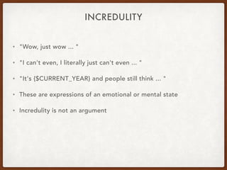 INCREDULITY
• "Wow, just wow ... "
• "I can't even, I literally just can't even ... "
• "It's {$CURRENT_YEAR} and people still think ... "
• These are expressions of an emotional or mental state
• Incredulity is not an argument
 