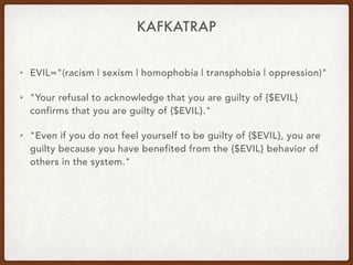 KAFKATRAP
• EVIL="(racism | sexism | homophobia | transphobia | oppression)"
• "Your refusal to acknowledge that you are guilty of {$EVIL}
confirms that you are guilty of {$EVIL}."
• "Even if you do not feel yourself to be guilty of {$EVIL}, you are
guilty because you have benefited from the {$EVIL} behavior of
others in the system."
 