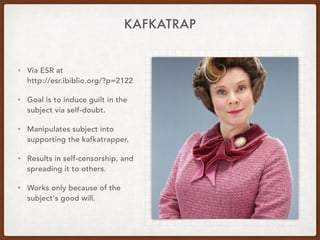 KAFKATRAP
• Via ESR at 
http://esr.ibiblio.org/?p=2122
• Goal is to induce guilt in the
subject via self-doubt.
• Manipulates subject into
supporting the kafkatrapper.
• Results in self-censorship, and
spreading it to others.
• Works only because of the
subject's good will.
 
