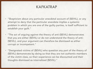 KAFKATRAP
• "Skepticism about any particular anecdotal account of {$EVIL}, or any
attempt to deny that the particular anecdote implies a systemic
problem in which you are one of the guilty parties, is itself sufficient to
establish your guilt."
• "The act of arguing against the theory of anti-{$EVIL} demonstrates
that you are either {$EVIL} or do not understand the theory of anti-
{$EVIL}, and your argument can therefore be dismissed as either
corrupt or incompetent."
• "Designated victims of {$EVIL} who question any part of the theory of
{$EVIL} demonstrate by doing so that they are not authentic members
of the victim class, so their experience can be discounted and their
thoughts dismissed as internalized {$EVIL}."
 