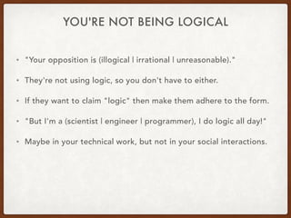 YOU'RE NOT BEING LOGICAL
• "Your opposition is (illogical | irrational | unreasonable)."
• They're not using logic, so you don't have to either.
• If they want to claim "logic" then make them adhere to the form.
• "But I'm a (scientist | engineer | programmer), I do logic all day!"
• Maybe in your technical work, but not in your social interactions.
 