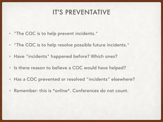 IT'S PREVENTATIVE
• "The COC is to help prevent incidents."
• "The COC is to help resolve possible future incidents."
• Have "incidents" happened before? Which ones?
• Is there reason to believe a COC would have helped?
• Has a COC prevented or resolved "incidents" elsewhere?
• Remember: this is *online*. Conferences do not count.
 