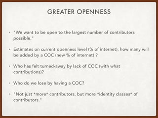 GREATER OPENNESS
• "We want to be open to the largest number of contributors
possible."
• Estimates on current openness level (% of internet), how many will
be added by a COC (new % of internet) ?
• Who has felt turned-away by lack of COC (with what
contributions)?
• Who do we lose by having a COC?
• "Not just *more* contributors, but more *identity classes* of
contributors."
 