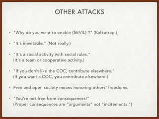 OTHER ATTACKS
• "Why do you want to enable {$EVIL} ?" (Kafkatrap.)
• "It's inevitable." (Not really.)
• "It's a social activity with social rules." 
(It's a team or cooperative activity.)
• "If you don't like the COC, contribute elsewhere." 
(If you want a COC, you contribute elsewhere.)
• Free and open society means honoring others' freedoms.
• "You're not free from consequences!" 
(Proper consequences are "arguments" not "incitements.")
 