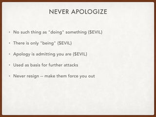 NEVER APOLOGIZE
• No such thing as "doing" something {$EVIL}
• There is only "being" {$EVIL}
• Apology is admitting you are {$EVIL}
• Used as basis for further attacks
• Never resign -- make them force you out
 