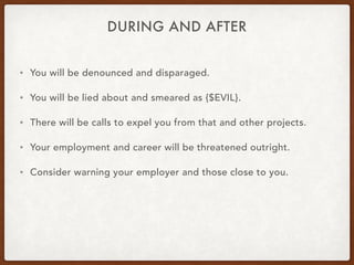 DURING AND AFTER
• You will be denounced and disparaged.
• You will be lied about and smeared as {$EVIL}.
• There will be calls to expel you from that and other projects.
• Your employment and career will be threatened outright.
• Consider warning your employer and those close to you.
 