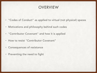 OVERVIEW
• "Codes of Conduct" as applied to virtual (not physical) spaces
• Motivations and philosophy behind such codes
• "Contributor Covenant" and how it is applied
• How to resist "Contributor Covenant"
• Consequences of resistance
• Preventing the need to fight
 