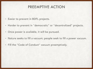 PREEMPTIVE ACTION
• Easier to prevent in BDFL projects.
• Harder to prevent in "democratic" or "decentralized" projects.
• Once power is available, it will be pursued.
• Nature seeks to fill a vacuum; people seek to fill a power vacuum.
• Fill the "Code of Conduct" vacuum preemptively.
 