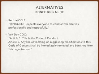 DONEC QUIS NUNC
ALTERNATIVES
• RedHat/SELF: 
"{$PROJECT} expects everyone to conduct themselves
professionally and respectfully."
• Vox Day COC: 
"Article 1. This is the Code of Conduct. 
Article 2. Anyone advocating or suggesting modifications to this
Code of Contact shall be immediately removed and banished from
this organization."
 