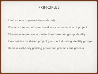 PRINCIPLES
• Limits scope to project channels only
• Protects freedom of speech and association outside of project
• Eliminates references or protections based on group identity
• Concentrate on shared project goals, not differing identity groups
• Removes arbitrary policing power and protects due process
 