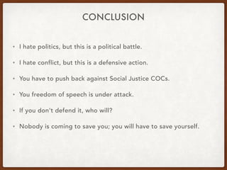 CONCLUSION
• I hate politics, but this is a political battle.
• I hate conflict, but this is a defensive action.
• You have to push back against Social Justice COCs.
• You freedom of speech is under attack.
• If you don't defend it, who will?
• Nobody is coming to save you; you will have to save yourself.
 