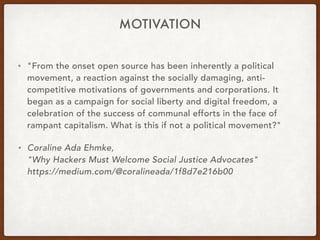MOTIVATION
• "From the onset open source has been inherently a political
movement, a reaction against the socially damaging, anti-
competitive motivations of governments and corporations. It
began as a campaign for social liberty and digital freedom, a
celebration of the success of communal efforts in the face of
rampant capitalism. What is this if not a political movement?"
• Coraline Ada Ehmke, 
"Why Hackers Must Welcome Social Justice Advocates" 
https://medium.com/@coralineada/1f8d7e216b00
 