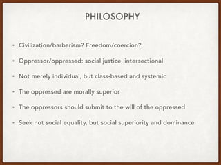 PHILOSOPHY
• Civilization/barbarism? Freedom/coercion?
• Oppressor/oppressed: social justice, intersectional
• Not merely individual, but class-based and systemic
• The oppressed are morally superior
• The oppressors should submit to the will of the oppressed
• Seek not social equality, but social superiority and dominance
 