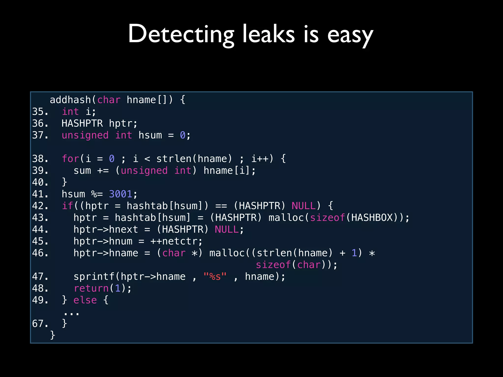 addhash(char hname[]) {
35. int i;
36. HASHPTR hptr;
37. unsigned int hsum = 0;
38. for(i = 0 ; i < strlen(hname) ; i++) {
39. sum += (unsigned int) hname[i];
40. }
41. hsum %= 3001;
42. if((hptr = hashtab[hsum]) == (HASHPTR) NULL) {
43. hptr = hashtab[hsum] = (HASHPTR) malloc(sizeof(HASHBOX));
44. hptr->hnext = (HASHPTR) NULL;
45. hptr->hnum = ++netctr;
46. hptr->hname = (char *) malloc((strlen(hname) + 1) *
! ! ! ! ! ! ! ! ! ! sizeof(char));
47. sprintf(hptr->hname , "%s" , hname);
48. return(1);
49. } else {
! ...
67. }
}
Detecting leaks is easy
 