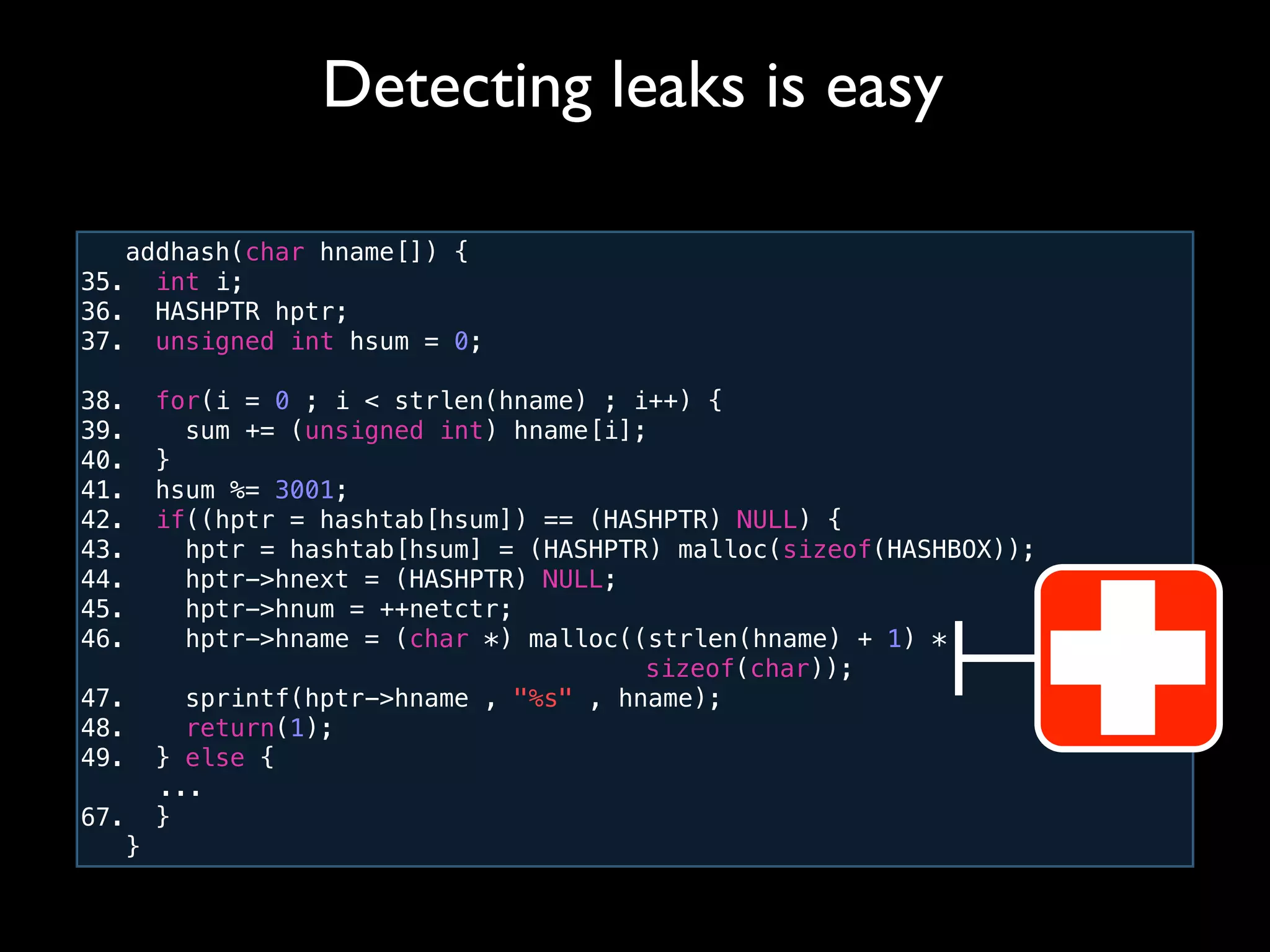 addhash(char hname[]) {
35. int i;
36. HASHPTR hptr;
37. unsigned int hsum = 0;
38. for(i = 0 ; i < strlen(hname) ; i++) {
39. sum += (unsigned int) hname[i];
40. }
41. hsum %= 3001;
42. if((hptr = hashtab[hsum]) == (HASHPTR) NULL) {
43. hptr = hashtab[hsum] = (HASHPTR) malloc(sizeof(HASHBOX));
44. hptr->hnext = (HASHPTR) NULL;
45. hptr->hnum = ++netctr;
46. hptr->hname = (char *) malloc((strlen(hname) + 1) *
! ! ! ! ! ! ! ! ! ! sizeof(char));
47. sprintf(hptr->hname , "%s" , hname);
48. return(1);
49. } else {
! ...
67. }
}
Detecting leaks is easy
 