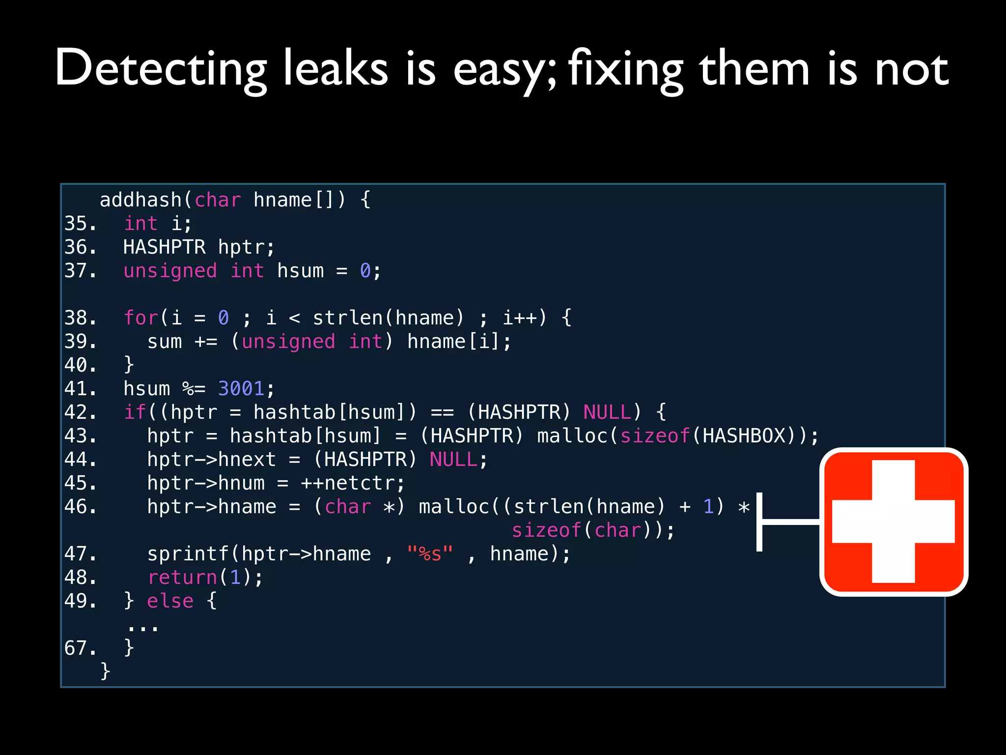 addhash(char hname[]) {
35. int i;
36. HASHPTR hptr;
37. unsigned int hsum = 0;
38. for(i = 0 ; i < strlen(hname) ; i++) {
39. sum += (unsigned int) hname[i];
40. }
41. hsum %= 3001;
42. if((hptr = hashtab[hsum]) == (HASHPTR) NULL) {
43. hptr = hashtab[hsum] = (HASHPTR) malloc(sizeof(HASHBOX));
44. hptr->hnext = (HASHPTR) NULL;
45. hptr->hnum = ++netctr;
46. hptr->hname = (char *) malloc((strlen(hname) + 1) *
! ! ! ! ! ! ! ! ! ! sizeof(char));
47. sprintf(hptr->hname , "%s" , hname);
48. return(1);
49. } else {
! ...
67. }
}
Detecting leaks is easy; ﬁxing them is not
 
