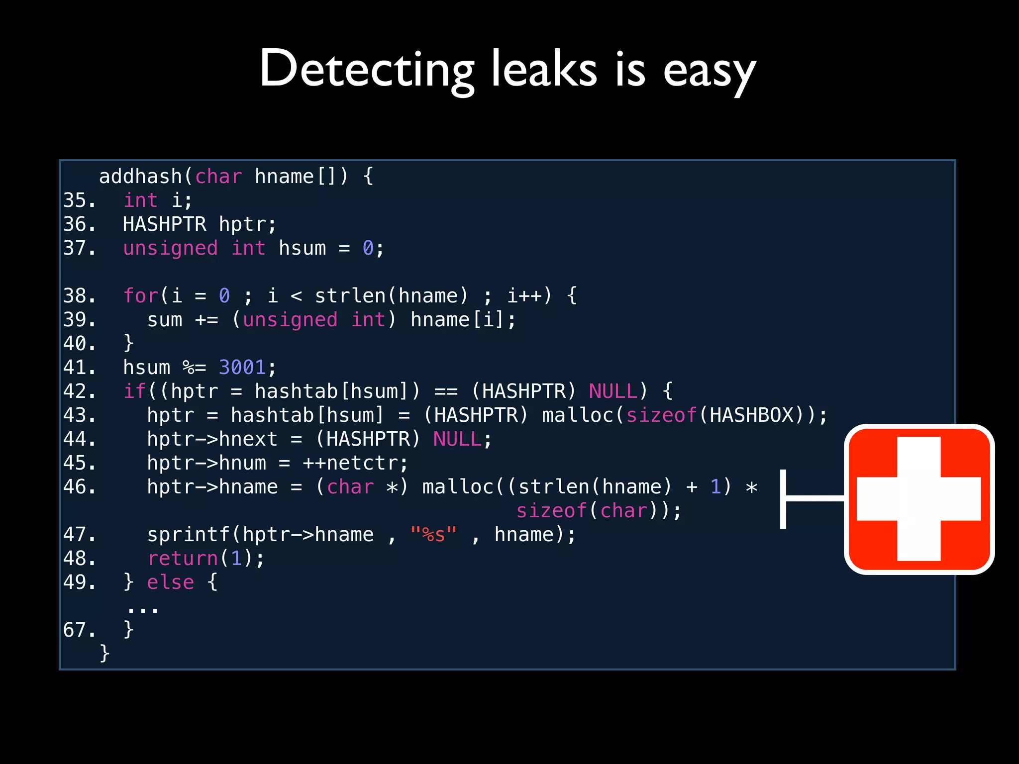 addhash(char hname[]) {
35. int i;
36. HASHPTR hptr;
37. unsigned int hsum = 0;
38. for(i = 0 ; i < strlen(hname) ; i++) {
39. sum += (unsigned int) hname[i];
40. }
41. hsum %= 3001;
42. if((hptr = hashtab[hsum]) == (HASHPTR) NULL) {
43. hptr = hashtab[hsum] = (HASHPTR) malloc(sizeof(HASHBOX));
44. hptr->hnext = (HASHPTR) NULL;
45. hptr->hnum = ++netctr;
46. hptr->hname = (char *) malloc((strlen(hname) + 1) *
! ! ! ! ! ! ! ! ! ! sizeof(char));
47. sprintf(hptr->hname , "%s" , hname);
48. return(1);
49. } else {
! ...
67. }
}
Detecting leaks is easy
 