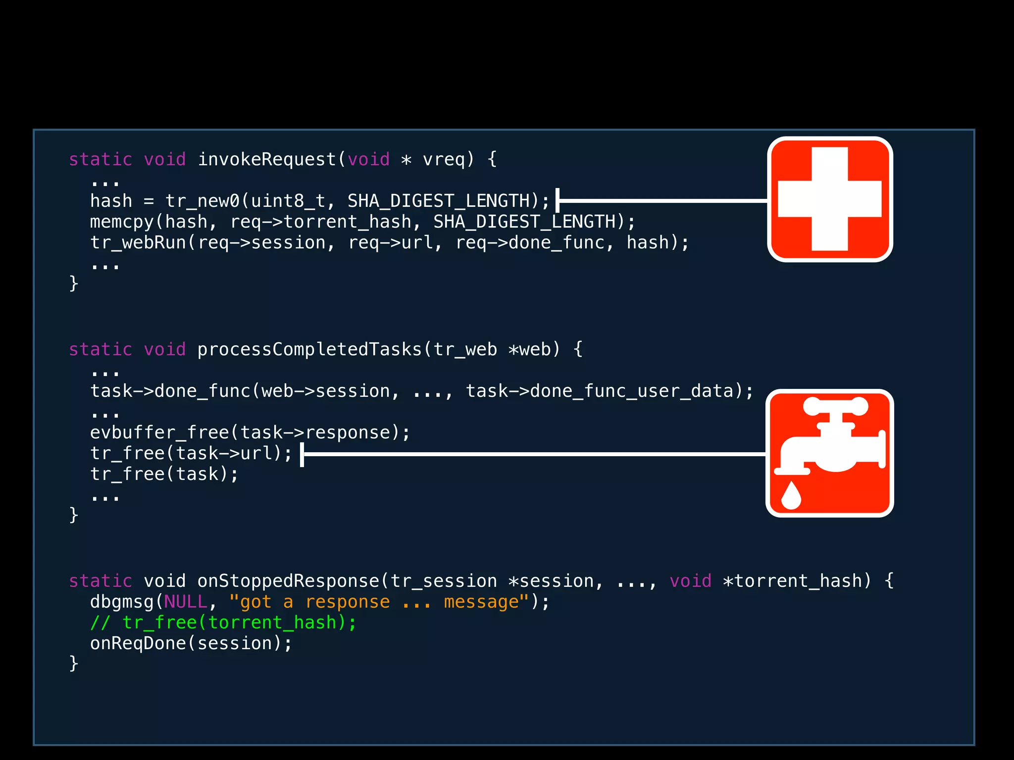 static void processCompletedTasks(tr_web *web) {
...
task->done_func(web->session, ..., task->done_func_user_data);
...
evbuffer_free(task->response);
tr_free(task->url);
tr_free(task);
...
}
static void invokeRequest(void * vreq) {
...
hash = tr_new0(uint8_t, SHA_DIGEST_LENGTH);
memcpy(hash, req->torrent_hash, SHA_DIGEST_LENGTH);
tr_webRun(req->session, req->url, req->done_func, hash);
...
}
static void onStoppedResponse(tr_session *session, ..., void *torrent_hash) {
dbgmsg(NULL, "got a response ... message");
// tr_free(torrent_hash);
onReqDone(session);
}
 
