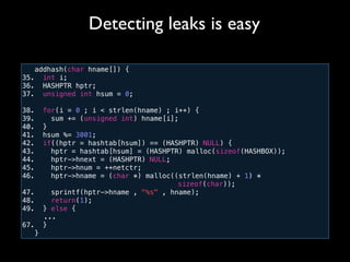 addhash(char hname[]) {
35. int i;
36. HASHPTR hptr;
37. unsigned int hsum = 0;
38. for(i = 0 ; i < strlen(hname) ; i++) {
39. sum += (unsigned int) hname[i];
40. }
41. hsum %= 3001;
42. if((hptr = hashtab[hsum]) == (HASHPTR) NULL) {
43. hptr = hashtab[hsum] = (HASHPTR) malloc(sizeof(HASHBOX));
44. hptr->hnext = (HASHPTR) NULL;
45. hptr->hnum = ++netctr;
46. hptr->hname = (char *) malloc((strlen(hname) + 1) *
! ! ! ! ! ! ! ! ! ! sizeof(char));
47. sprintf(hptr->hname , "%s" , hname);
48. return(1);
49. } else {
! ...
67. }
}
Detecting leaks is easy
 