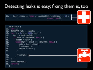 46. hptr->hname = (char *) malloc((strlen(hname) + 1) *
! ! ! ! ! ! ! ! ! ! sizeof(char));
Detecting leaks is easy; ﬁxing them is, too
delHtab() {
15. int i;
16. HASHPTR hptr , zapptr;
17. for(i = 0; i < 3001; i++) {
18. hptr = hashtab[i];
19. if(hptr != (HASHPTR) NULL) {
20. zapptr = hptr ;
21. while(hptr->hnext != (HASHPTR) NULL) {
22.! ! hptr = hptr->hnext;
23.! ! free(zapptr);
24.! ! zapptr = hptr ;
25.! ! }
26.! ! free(hptr);
27.! }
28. }!
29. free(hashtab);
30. return;
}
 