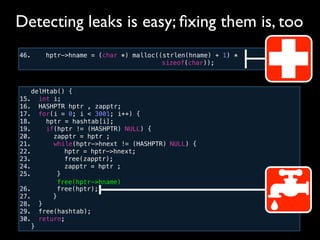 46. hptr->hname = (char *) malloc((strlen(hname) + 1) *
! ! ! ! ! ! ! ! ! ! sizeof(char));
Detecting leaks is easy; ﬁxing them is, too
delHtab() {
15. int i;
16. HASHPTR hptr , zapptr;
17. for(i = 0; i < 3001; i++) {
18. hptr = hashtab[i];
19. if(hptr != (HASHPTR) NULL) {
20. zapptr = hptr ;
21. while(hptr->hnext != (HASHPTR) NULL) {
22.! ! hptr = hptr->hnext;
23.! ! free(zapptr);
24.! ! zapptr = hptr ;
25.! ! }
26.! ! free(hptr);
27.! }
28. }!
29. free(hashtab);
30. return;
}
free(hptr->hname)
 