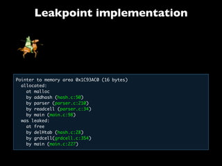 Leakpoint implementation
Pointer to memory area 0x1C93AC0 (16 bytes)
allocated:
  at malloc
  by addhash (hash.c:50)
by parser (parser.c:210)
by readcell (parser.c:34)
  by main (main.c:98)
  was leaked:
   at free
   by delHtab (hash.c:28)
   by grdcell(grdcell.c:354)
   by main (main.c:227)
 