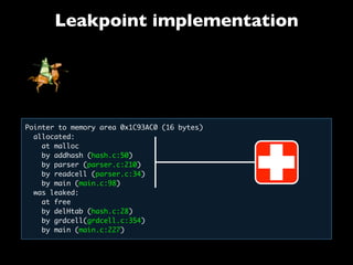 Leakpoint implementation
Pointer to memory area 0x1C93AC0 (16 bytes)
allocated:
  at malloc
  by addhash (hash.c:50)
by parser (parser.c:210)
by readcell (parser.c:34)
  by main (main.c:98)
  was leaked:
   at free
   by delHtab (hash.c:28)
   by grdcell(grdcell.c:354)
   by main (main.c:227)
 