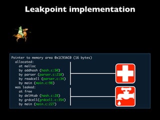 Leakpoint implementation
Pointer to memory area 0x1C93AC0 (16 bytes)
allocated:
  at malloc
  by addhash (hash.c:50)
by parser (parser.c:210)
by readcell (parser.c:34)
  by main (main.c:98)
  was leaked:
   at free
   by delHtab (hash.c:28)
   by grdcell(grdcell.c:354)
   by main (main.c:227)
 