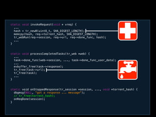 static void processCompletedTasks(tr_web *web) {
...
task->done_func(web->session, ..., task->done_func_user_data);
...
evbuffer_free(task->response);
tr_free(task->url);
tr_free(task);
...
}
static void invokeRequest(void * vreq) {
...
hash = tr_new0(uint8_t, SHA_DIGEST_LENGTH);
memcpy(hash, req->torrent_hash, SHA_DIGEST_LENGTH);
tr_webRun(req->session, req->url, req->done_func, hash);
...
}
static void onStoppedResponse(tr_session *session, ..., void *torrent_hash) {
dbgmsg(NULL, "got a response ... message");
// tr_free(torrent_hash);
onReqDone(session);
}
 