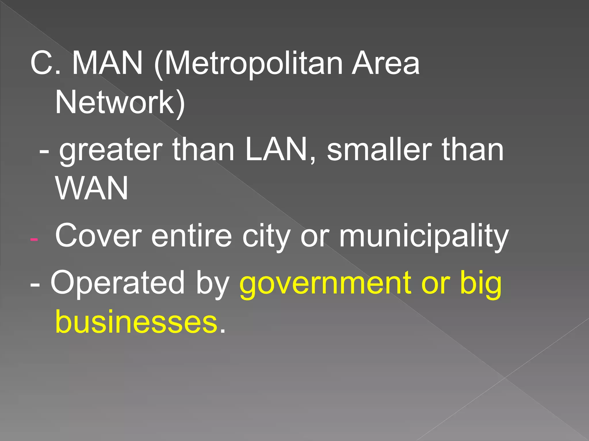 C. MAN (Metropolitan Area
Network)
- greater than LAN, smaller than
WAN
- Cover entire city or municipality
- Operated by government or big
businesses.
 