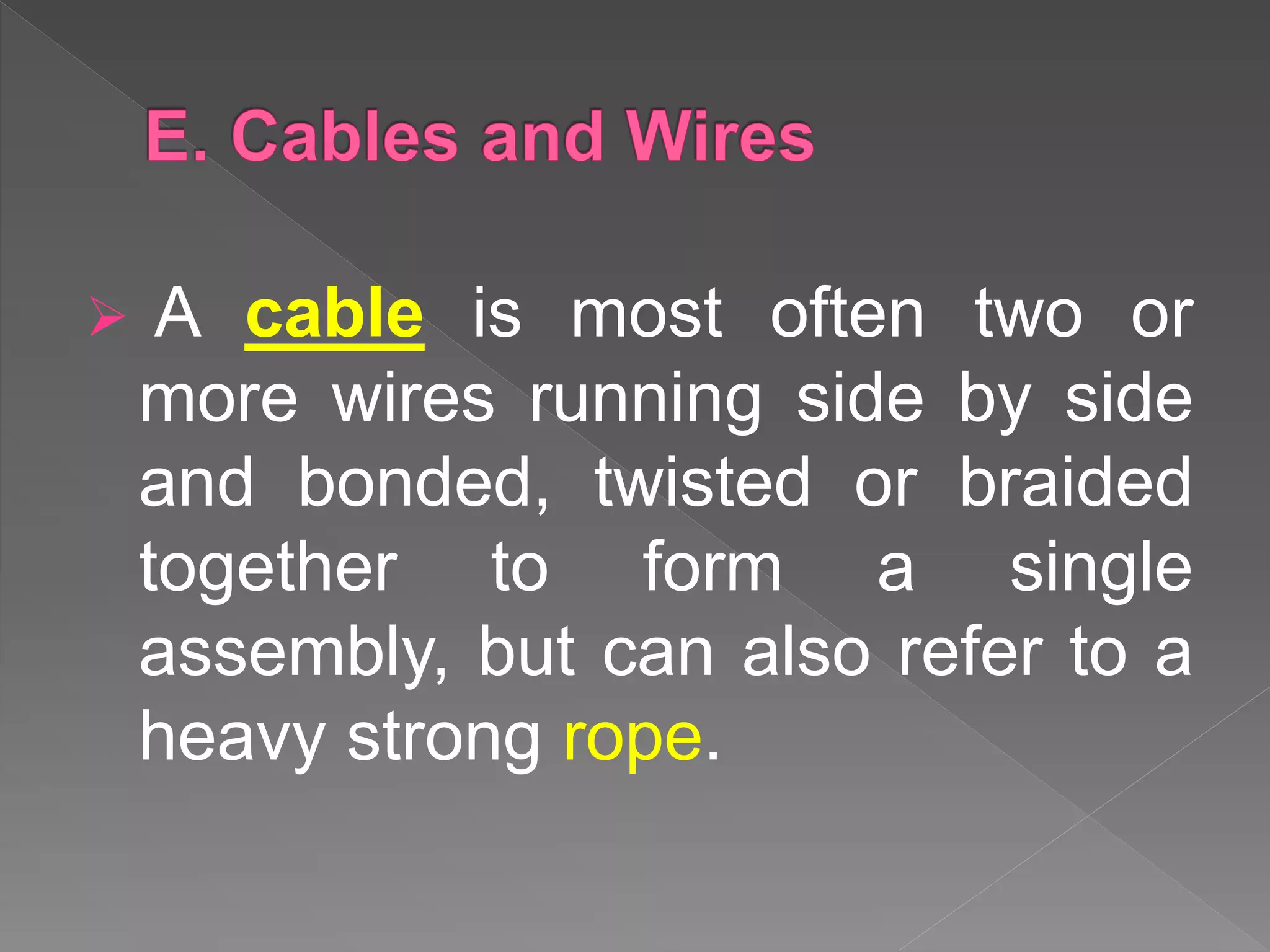  A cable is most often two or
more wires running side by side
and bonded, twisted or braided
together to form a single
assembly, but can also refer to a
heavy strong rope.
 