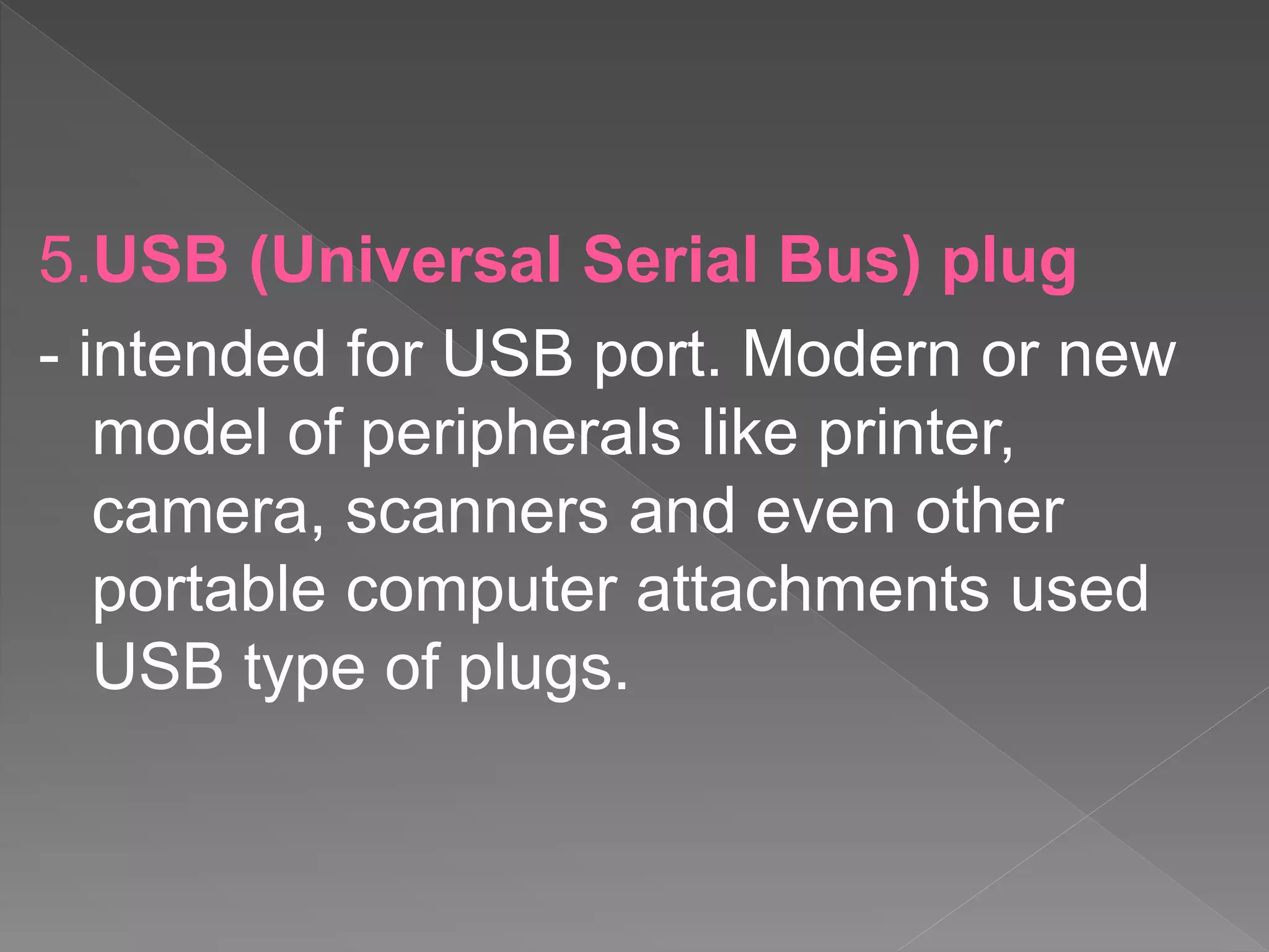5.USB (Universal Serial Bus) plug
- intended for USB port. Modern or new
model of peripherals like printer,
camera, scanners and even other
portable computer attachments used
USB type of plugs.
 
