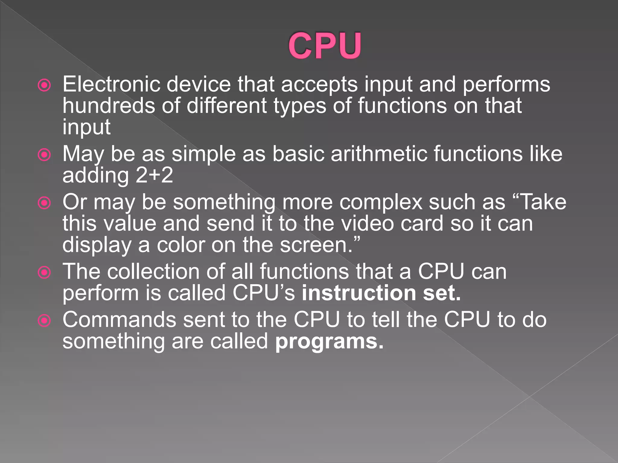 Electronic device that accepts input and performs
hundreds of different types of functions on that
input
 May be as simple as basic arithmetic functions like
adding 2+2
 Or may be something more complex such as “Take
this value and send it to the video card so it can
display a color on the screen.”
 The collection of all functions that a CPU can
perform is called CPU’s instruction set.
 Commands sent to the CPU to tell the CPU to do
something are called programs.
 