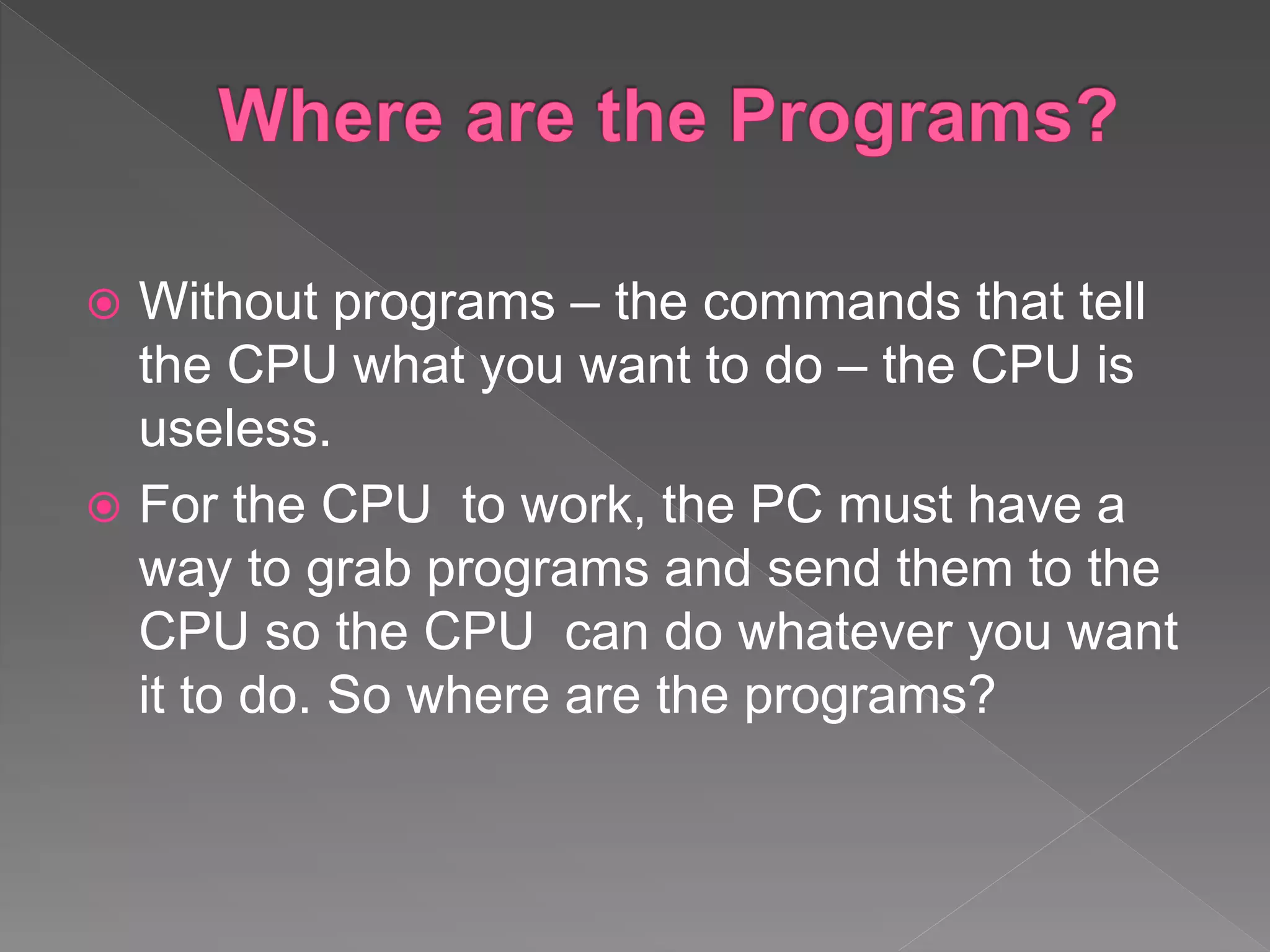  Without programs – the commands that tell
the CPU what you want to do – the CPU is
useless.
 For the CPU to work, the PC must have a
way to grab programs and send them to the
CPU so the CPU can do whatever you want
it to do. So where are the programs?
 