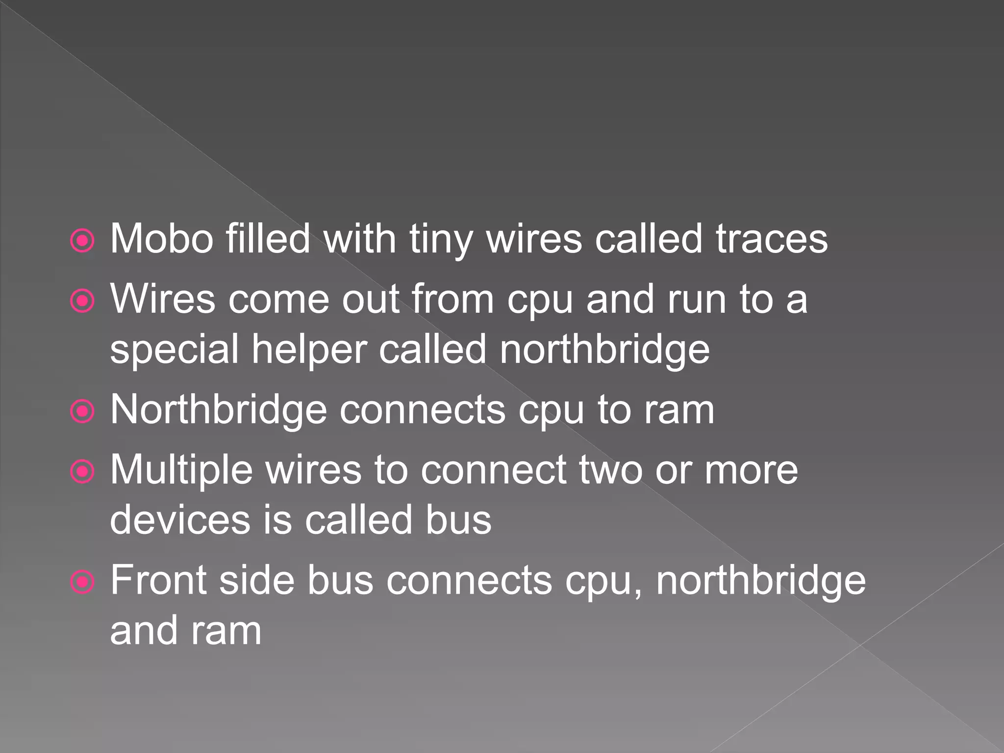  Mobo filled with tiny wires called traces
 Wires come out from cpu and run to a
special helper called northbridge
 Northbridge connects cpu to ram
 Multiple wires to connect two or more
devices is called bus
 Front side bus connects cpu, northbridge
and ram
 
